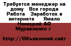 Требуется менеджер на дому - Все города Работа » Заработок в интернете   . Ямало-Ненецкий АО,Муравленко г.